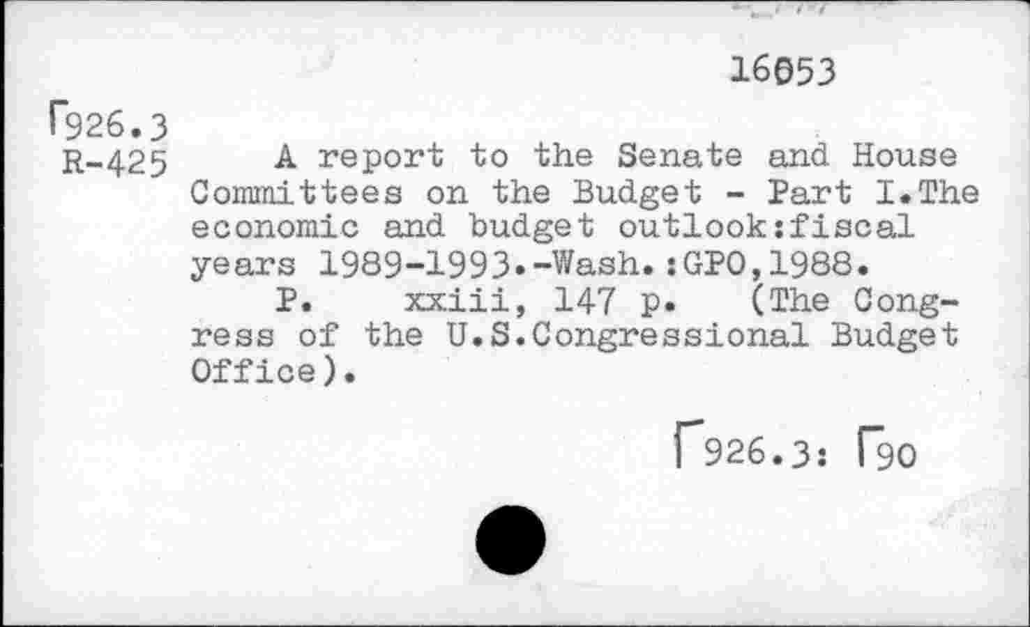 ﻿16053
F926.3
r-425 A- report to the Senate and House Committees on the Budget - Part I.The economic and budget outlook;fiscal years 1989-1993.-Wash.:GPO,1988.
P. xxiii, 147 p. (The Congress of the U.S.Congressional Budget Office).